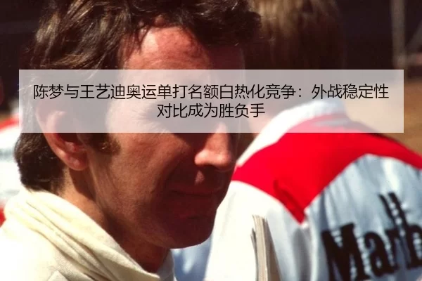 陈梦与王艺迪奥运单打名额白热化竞争：外战稳定性对比成为胜负手 - KAIYUN